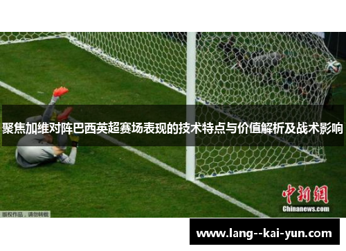 聚焦加维对阵巴西英超赛场表现的技术特点与价值解析及战术影响 聚焦加维对阵巴西英超赛场表现的技术特点与价值解析及战术影响