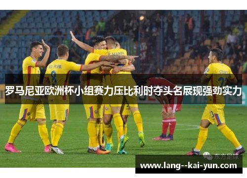 罗马尼亚欧洲杯小组赛力压比利时夺头名展现强劲实力 罗马尼亚欧洲杯小组赛力压比利时夺头名展现强劲实力
