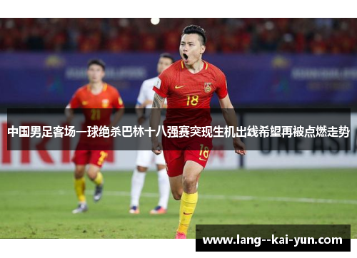 中国男足客场一球绝杀巴林十八强赛突现生机出线希望再被点燃走势