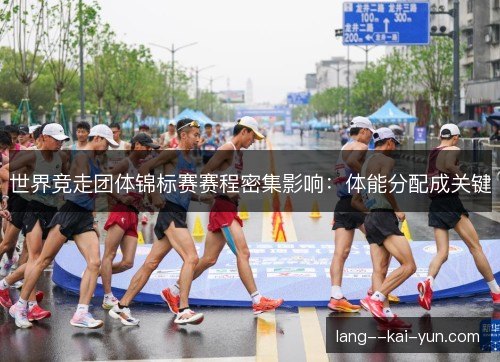 世界竞走团体锦标赛赛程密集影响:体能分配成关键 世界竞走团体锦标赛赛程密集影响:体能分配成关键